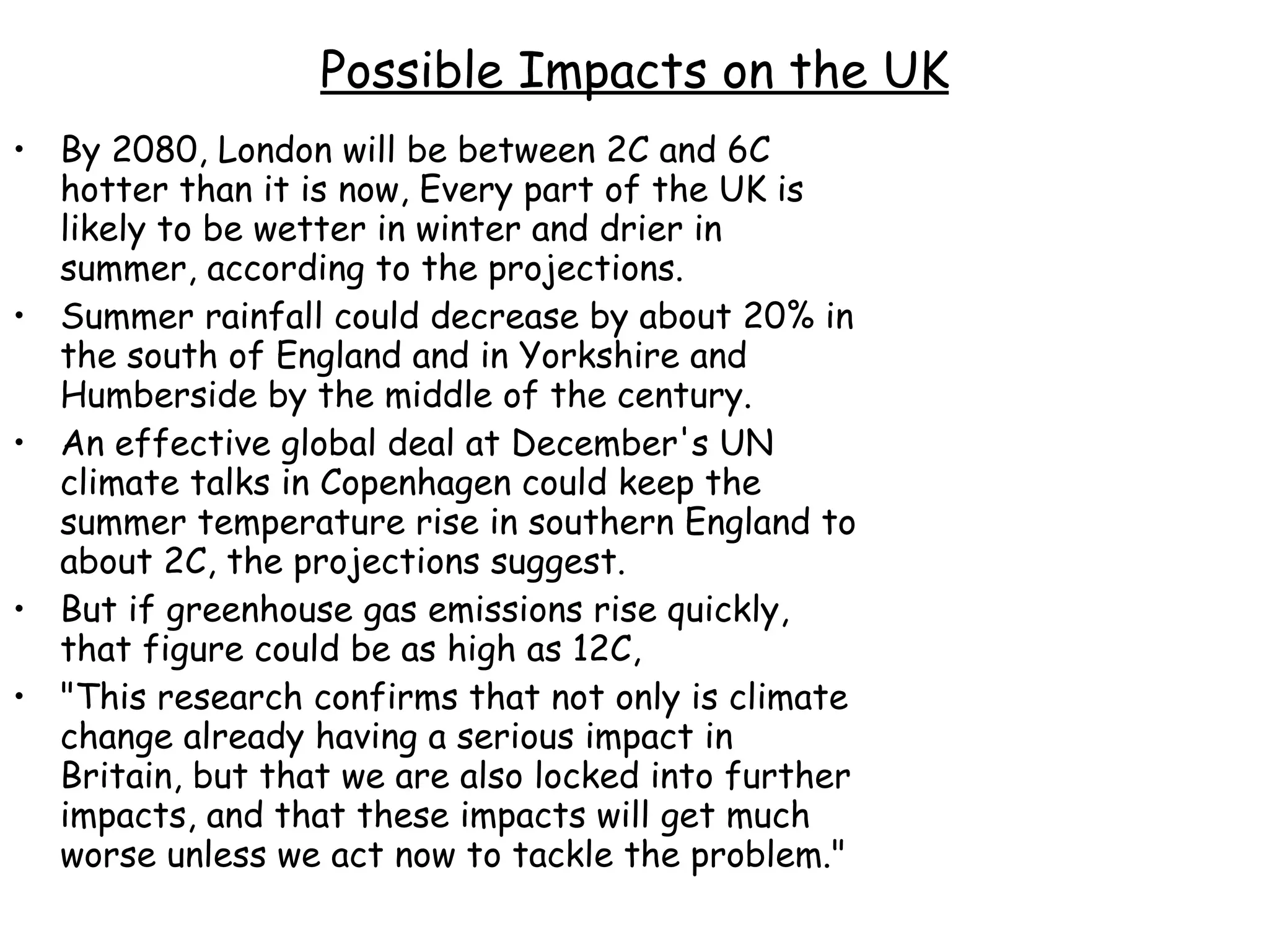 Possible Impacts on the UK By 2080, London will be between 2C and 6C hotter than it is now, Every part of the UK is likely to be wetter in winter and drier in summer, according to the projections.  Summer rainfall could decrease by about 20% in the south of England and in Yorkshire and Humberside by the middle of the century. An effective global deal at December's UN climate talks in Copenhagen could keep the summer temperature rise in southern England to about 2C, the projections suggest.  But if greenhouse gas emissions rise quickly, that figure could be as high as 12C,  "This research confirms that not only is climate change already having a serious impact in Britain, but that we are also locked into further impacts, and that these impacts will get much worse unless we act now to tackle the problem."  