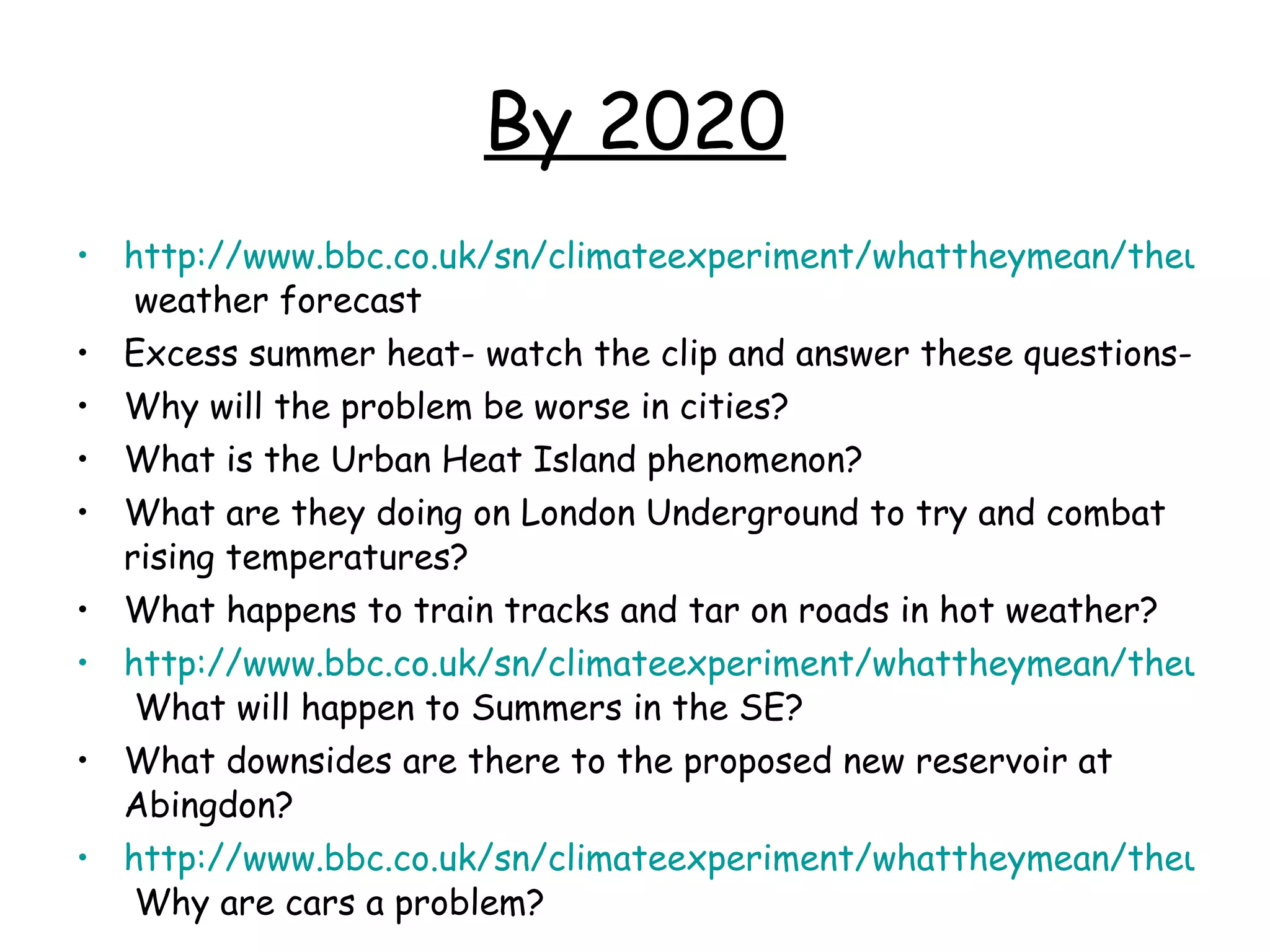 By 2020 http://www.bbc.co.uk/sn/climateexperiment/whattheymean/theuk.shtml  weather forecast Excess summer heat- watch the clip and answer these questions- Why will the problem be worse in cities?  What is the Urban Heat Island phenomenon?  What are they doing on London Underground to try and combat rising temperatures? What happens to train tracks and tar on roads in hot weather? http://www.bbc.co.uk/sn/climateexperiment/whattheymean/theuk.shtml  What will happen to Summers in the SE? What downsides are there to the proposed new reservoir at Abingdon? http://www.bbc.co.uk/sn/climateexperiment/whattheymean/theuk.shtml  Why are cars a problem? 