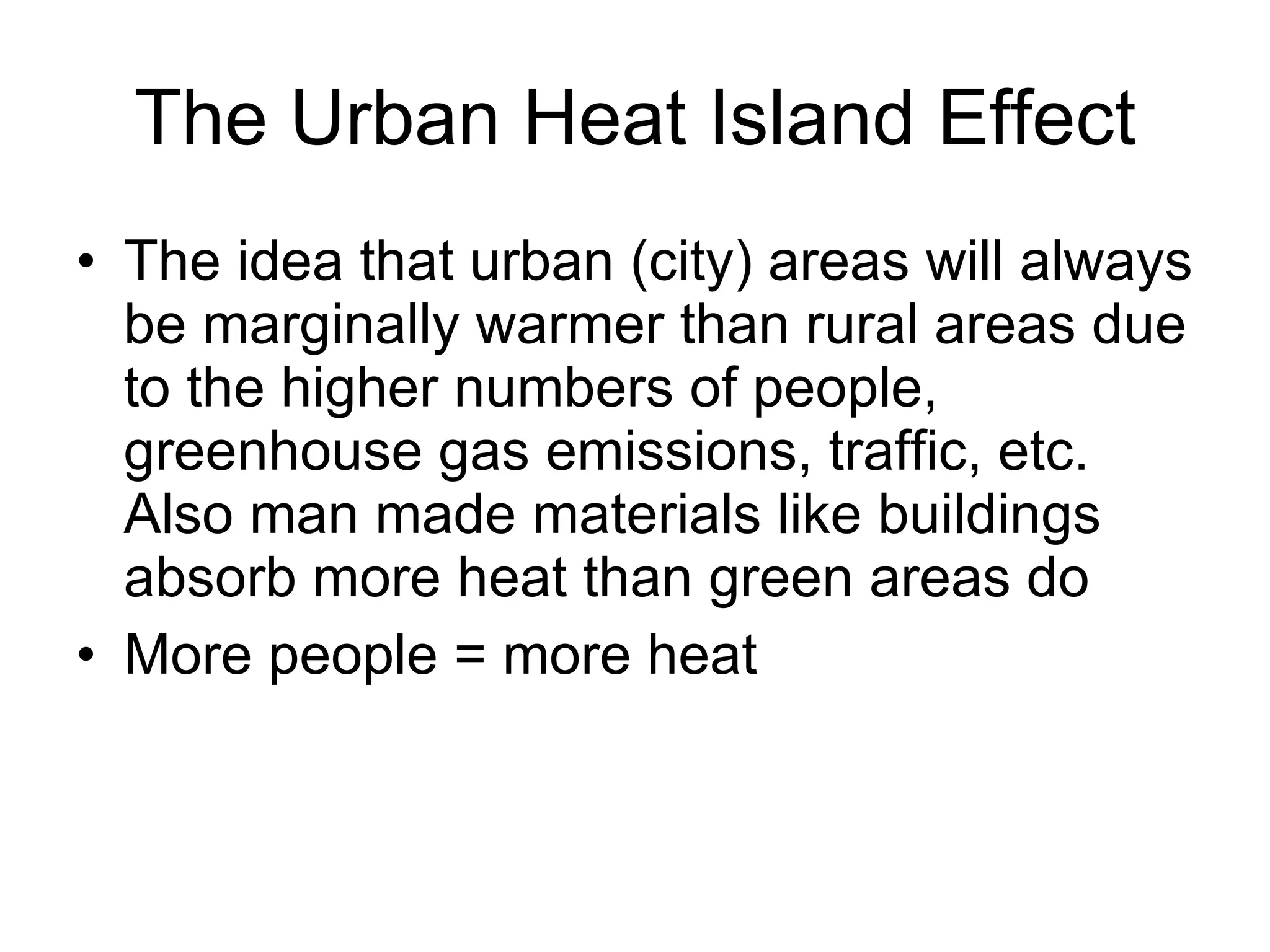 The Urban Heat Island Effect The idea that urban (city) areas will always be marginally warmer than rural areas due to the higher numbers of people, greenhouse gas emissions, traffic, etc. Also man made materials like buildings absorb more heat than green areas do  More people = more heat 