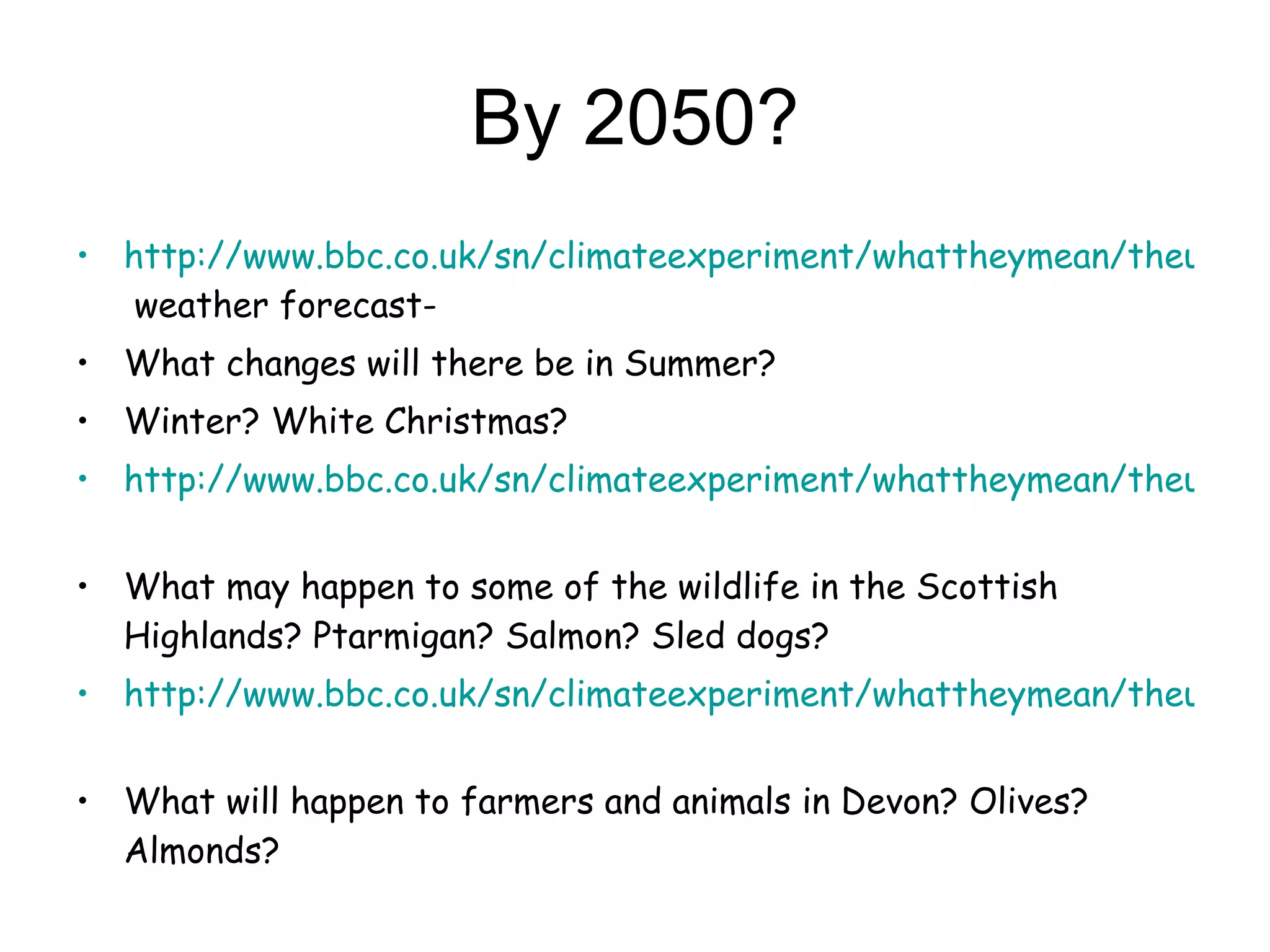 By 2050? http://www.bbc.co.uk/sn/climateexperiment/whattheymean/theuk.shtml  weather forecast- What changes will there be in Summer? Winter? White Christmas? http://www.bbc.co.uk/sn/climateexperiment/whattheymean/theuk.shtml   What may happen to some of the wildlife in the Scottish Highlands? Ptarmigan? Salmon? Sled dogs? http://www.bbc.co.uk/sn/climateexperiment/whattheymean/theuk.shtml   What will happen to farmers and animals in Devon? Olives? Almonds? 