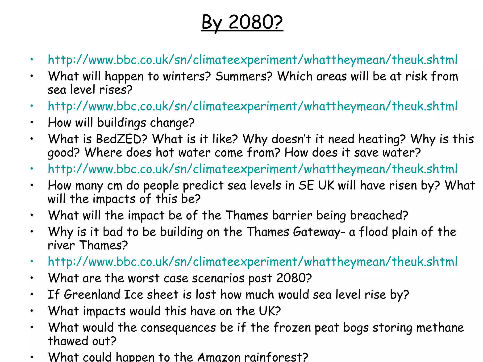 By 2080? http://www.bbc.co.uk/sn/climateexperiment/whattheymean/theuk.shtml   What will happen to winters? Summers? Which areas will be at risk from sea level rises? http://www.bbc.co.uk/sn/climateexperiment/whattheymean/theuk.shtml   How will buildings change?  What is BedZED? What is it like? Why doesn’t it need heating? Why is this good? Where does hot water come from? How does it save water? http://www.bbc.co.uk/sn/climateexperiment/whattheymean/theuk.shtml   How many cm do people predict sea levels in SE UK will have risen by? What will the impacts of this be? What will the impact be of the Thames barrier being breached?  Why is it bad to be building on the Thames Gateway- a flood plain of the river Thames? http://www.bbc.co.uk/sn/climateexperiment/whattheymean/theuk.shtml   What are the worst case scenarios post 2080?  If Greenland Ice sheet is lost how much would sea level rise by? What impacts would this have on the UK? What would the consequences be if the frozen peat bogs storing methane thawed out? What could happen to the Amazon rainforest? Why will we suffer if climate change impacts on other countries? 