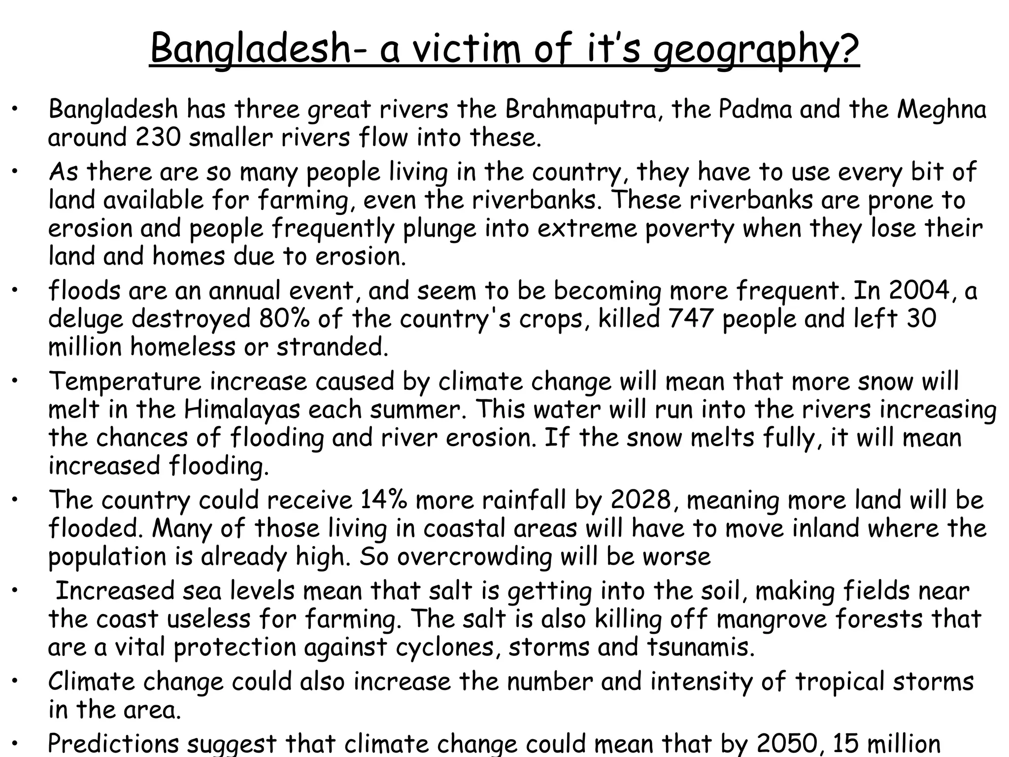 Bangladesh has three great rivers the Brahmaputra, the Padma and the Meghna around 230 smaller rivers flow into these.  As there are so many people living in the country, they have to use every bit of land available for farming, even the riverbanks. These riverbanks are prone to erosion and people frequently plunge into extreme poverty when they lose their land and homes due to erosion.  floods are an annual event, and seem to be becoming more frequent. In 2004, a deluge destroyed 80% of the country's crops, killed 747 people and left 30 million homeless or stranded.  Temperature increase caused by climate change will mean that more snow will melt in the Himalayas each summer. This water will run into the rivers increasing the chances of flooding and river erosion. If the snow melts fully, it will mean increased flooding.  The country could receive 14% more rainfall by 2028, meaning more land will be flooded. Many of those living in coastal areas will have to move inland where the population is already high. So overcrowding will be worse Increased sea levels mean that salt is getting into the soil, making fields near the coast useless for farming. The salt is also killing off mangrove forests that are a vital protection against cyclones, storms and tsunamis.  Climate change could also increase the number and intensity of tropical storms in the area.  Predictions suggest that climate change could mean that by 2050, 15 million people may be made environmental refugees in Bangladesh. Comprehensive flood control and emergency measures must be taken immediately. Bangladesh- a victim of it’s geography? 