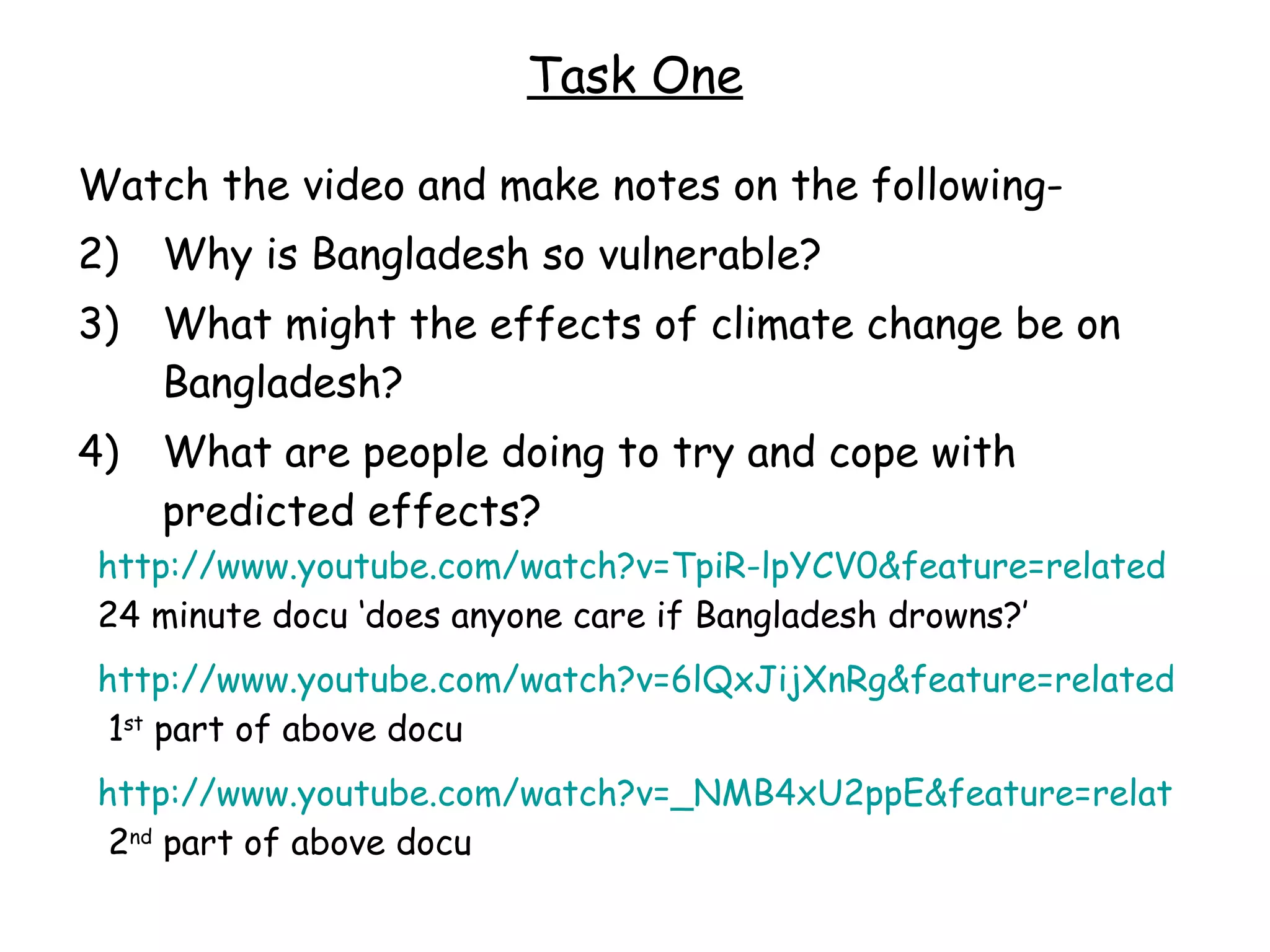 Task One Watch the video and make notes on the following- Why is Bangladesh so vulnerable? What might the effects of climate change be on Bangladesh? What are people doing to try and cope with predicted effects? http://www.youtube.com/watch?v=TpiR-lpYCV0&feature=related  24 minute docu ‘does anyone care if Bangladesh drowns?’ http://www.youtube.com/watch?v=6lQxJijXnRg&feature=related  1 st  part of above docu http://www.youtube.com/watch?v=_NMB4xU2ppE&feature=related  2 nd  part of above docu 