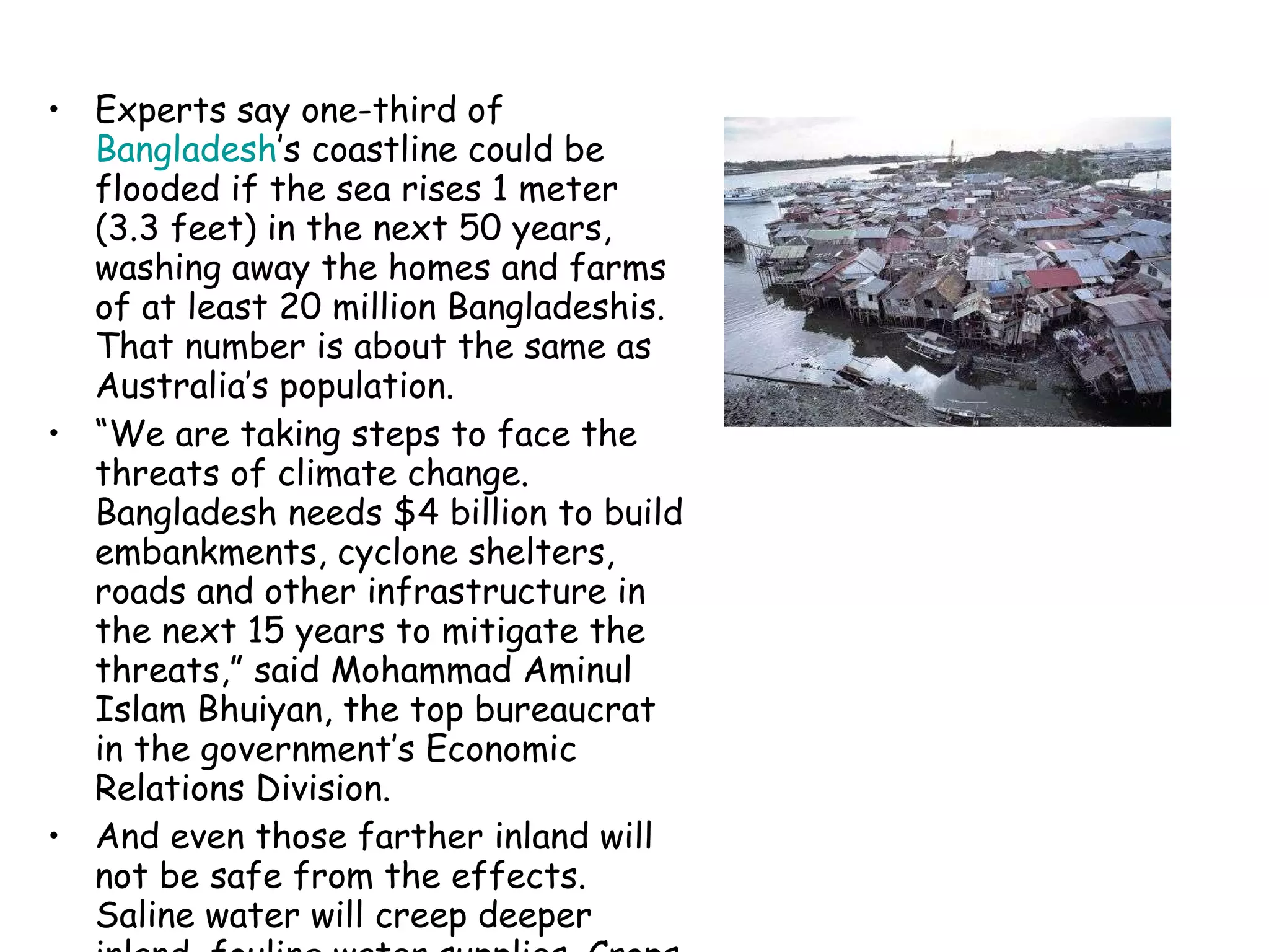Experts say one-third of  Bangladesh ’s coastline could be flooded if the sea rises 1 meter (3.3 feet) in the next 50 years, washing away the homes and farms of at least 20 million Bangladeshis. That number is about the same as Australia’s population. “ We are taking steps to face the threats of climate change. Bangladesh needs $4 billion to build embankments, cyclone shelters, roads and other infrastructure in the next 15 years to mitigate the threats,” said Mohammad Aminul Islam Bhuiyan, the top bureaucrat in the government’s Economic Relations Division. And even those farther inland will not be safe from the effects. Saline water will creep deeper inland, fouling water supplies. Crops and livestock will also suffer, experts say. 