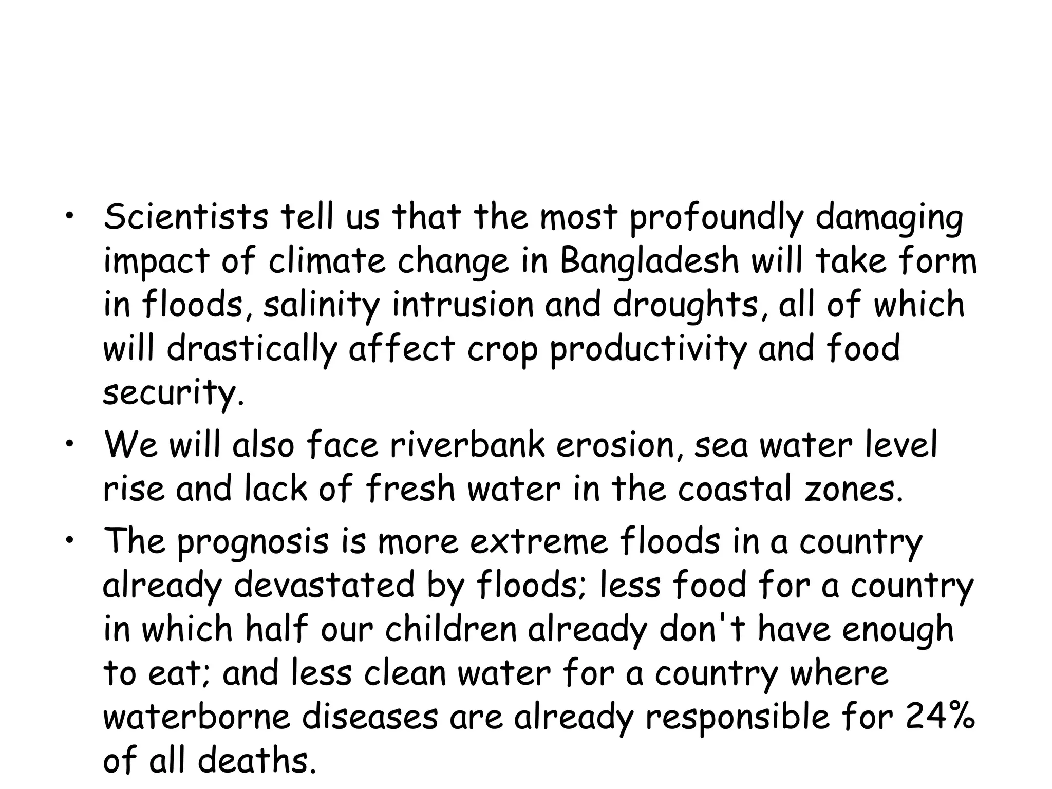 Scientists tell us that the most profoundly damaging impact of climate change in Bangladesh will take form in floods, salinity intrusion and droughts, all of which will drastically affect crop productivity and food security.  We will also face riverbank erosion, sea water level rise and lack of fresh water in the coastal zones.  The prognosis is more extreme floods in a country already devastated by floods; less food for a country in which half our children already don't have enough to eat; and less clean water for a country where waterborne diseases are already responsible for 24% of all deaths. 