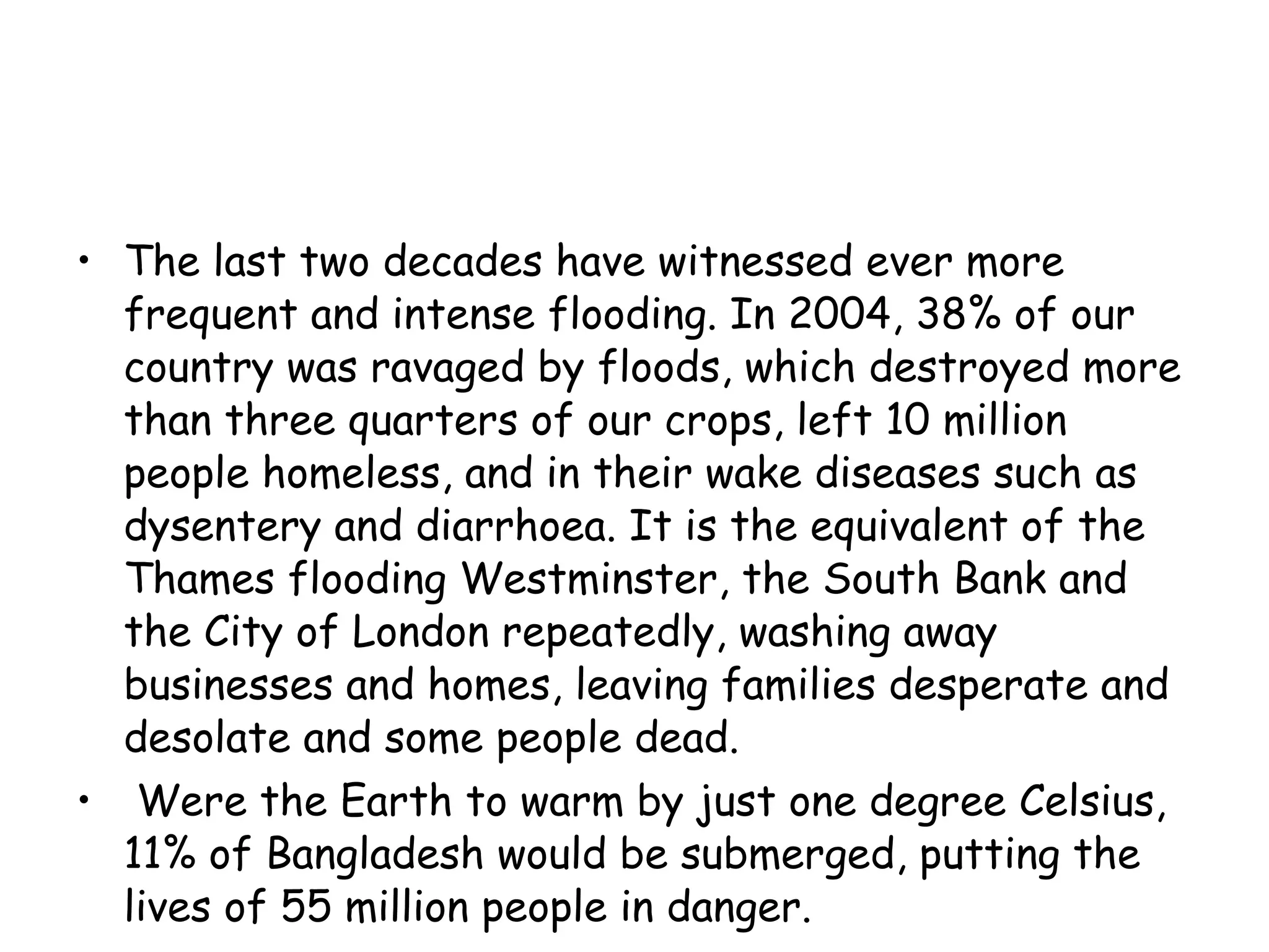 The last two decades have witnessed ever more frequent and intense flooding. In 2004, 38% of our country was ravaged by floods, which destroyed more than three quarters of our crops, left 10 million people homeless, and in their wake diseases such as dysentery and diarrhoea. It is the equivalent of the Thames flooding Westminster, the South Bank and the City of London repeatedly, washing away businesses and homes, leaving families desperate and desolate and some people dead. Were the Earth to warm by just one degree Celsius, 11% of Bangladesh would be submerged, putting the lives of 55 million people in danger.  