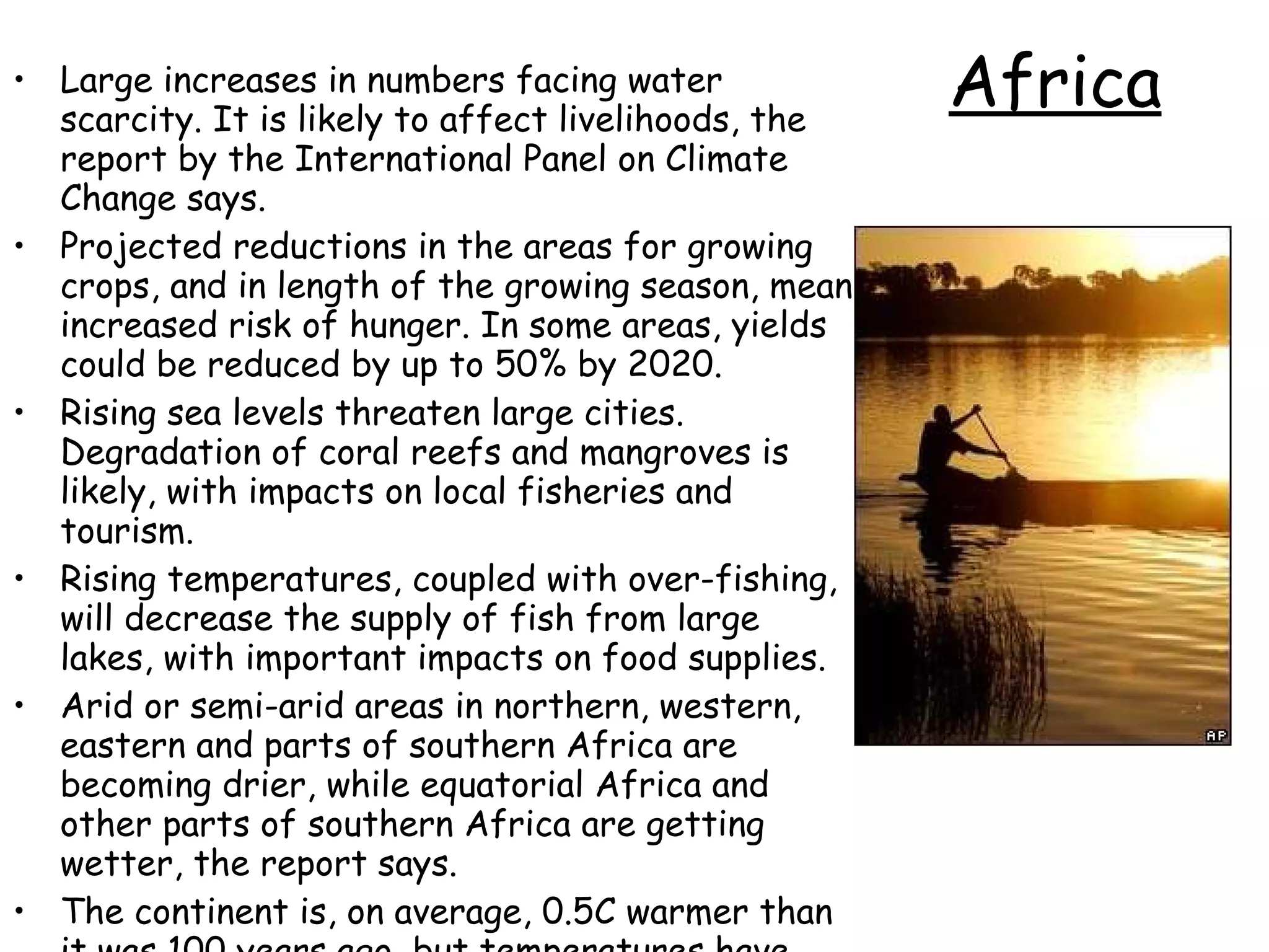 Africa Large increases in numbers facing water scarcity. It is likely to affect livelihoods, the report by the International Panel on Climate Change says.  Projected reductions in the areas for growing crops, and in length of the growing season, mean increased risk of hunger. In some areas, yields could be reduced by up to 50% by 2020.  Rising sea levels threaten large cities. Degradation of coral reefs and mangroves is likely, with impacts on local fisheries and tourism.  Rising temperatures, coupled with over-fishing, will decrease the supply of fish from large lakes, with important impacts on food supplies.  Arid or semi-arid areas in northern, western, eastern and parts of southern Africa are becoming drier, while equatorial Africa and other parts of southern Africa are getting wetter, the report says.  The continent is, on average, 0.5C warmer than it was 100 years ago, but temperatures have risen much higher in some areas - such as a part of Kenya which has become 3.5C hotter in the past 20 years, the agencies report.  