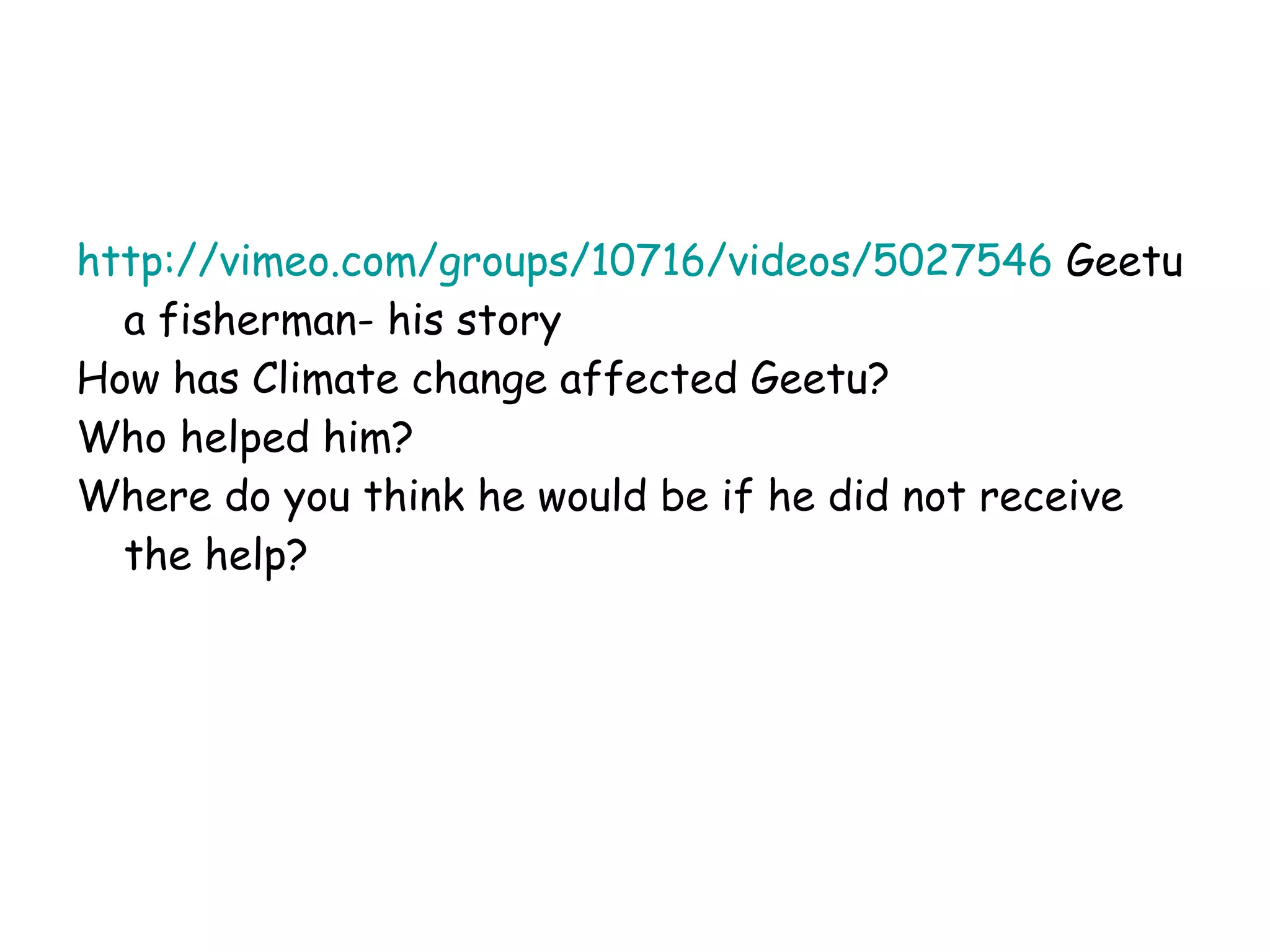 http://vimeo.com/groups/10716/videos/5027546  Geetu a fisherman- his story How has Climate change affected Geetu? Who helped him? Where do you think he would be if he did not receive the help? 