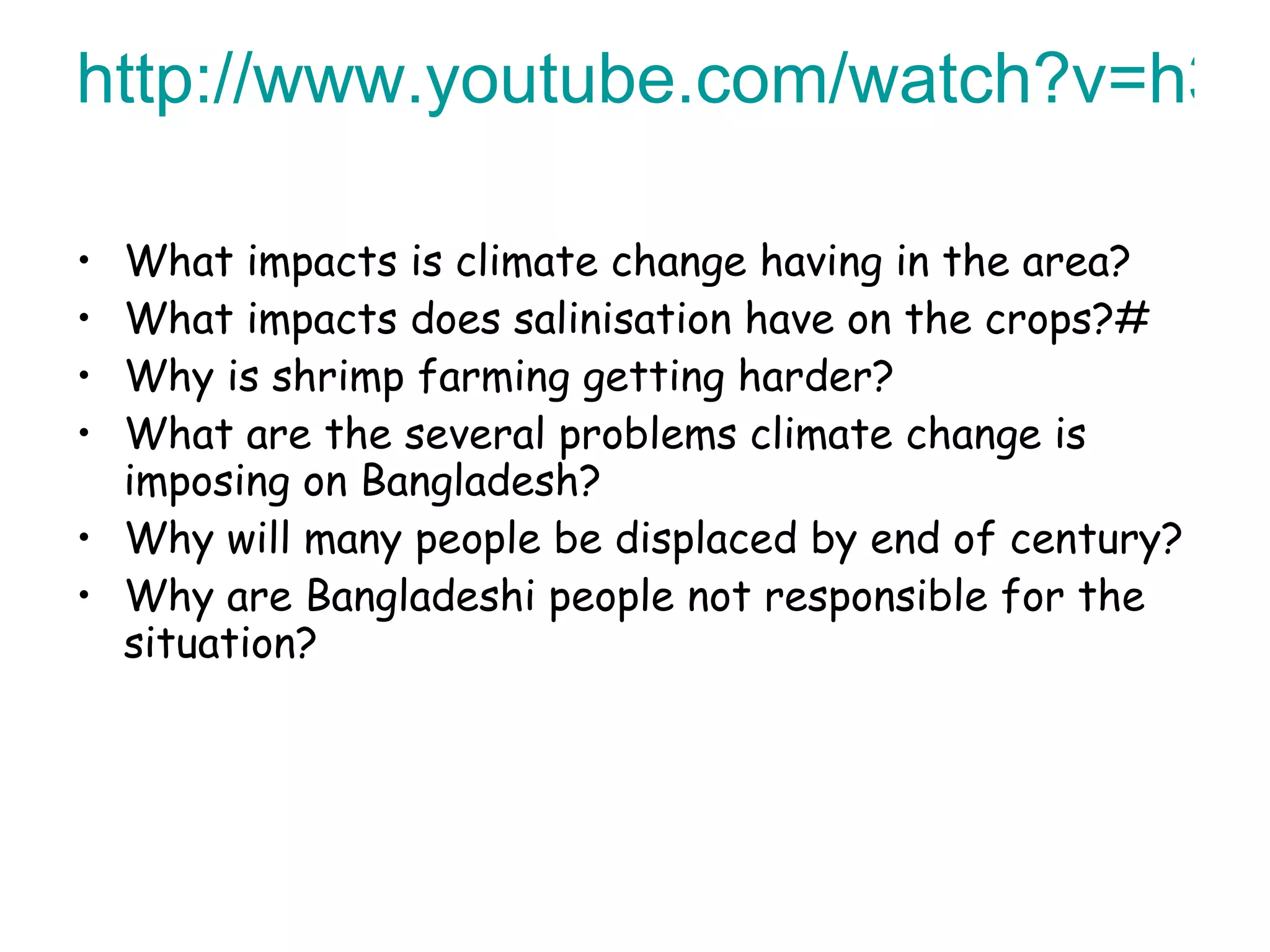 http://www.youtube.com/watch?v=h3wAS5qgncA   What impacts is climate change having in the area? What impacts does salinisation have on the crops?# Why is shrimp farming getting harder? What are the several problems climate change is imposing on Bangladesh? Why will many people be displaced by end of century? Why are Bangladeshi people not responsible for the situation? 