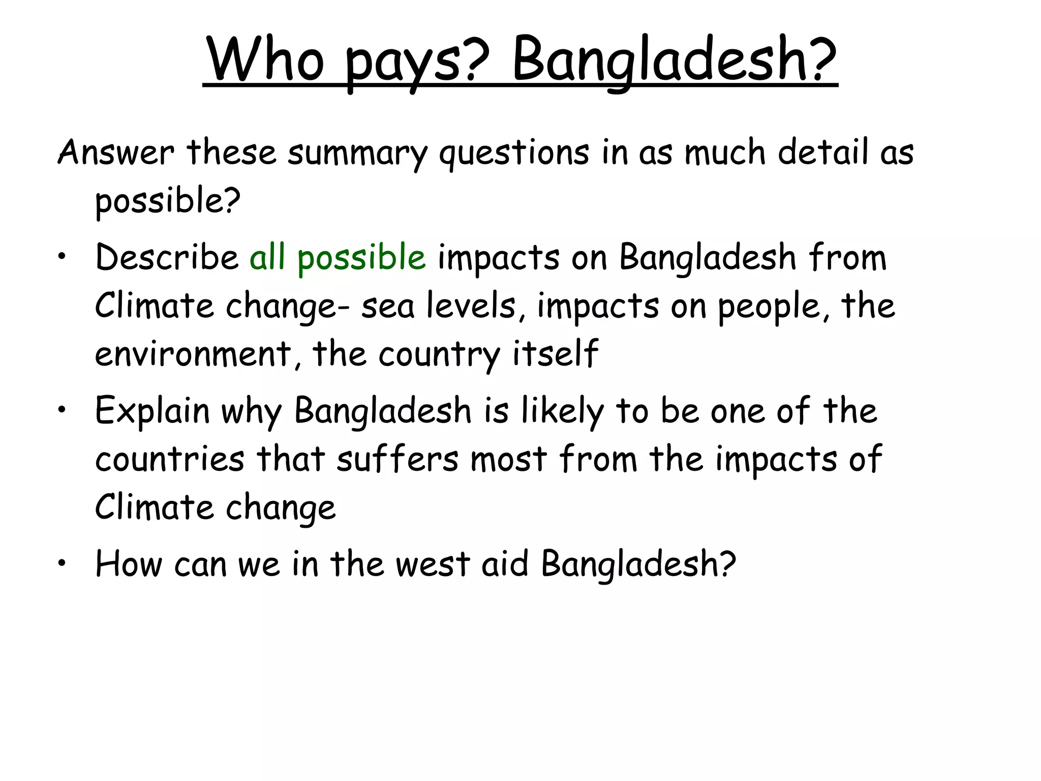 Who pays? Bangladesh? Answer these summary questions in as much detail as possible? Describe  all possible  impacts on Bangladesh from Climate change- sea levels, impacts on people, the environment, the country itself Explain why Bangladesh is likely to be one of the countries that suffers most from the impacts of Climate change How can we in the west aid Bangladesh? 