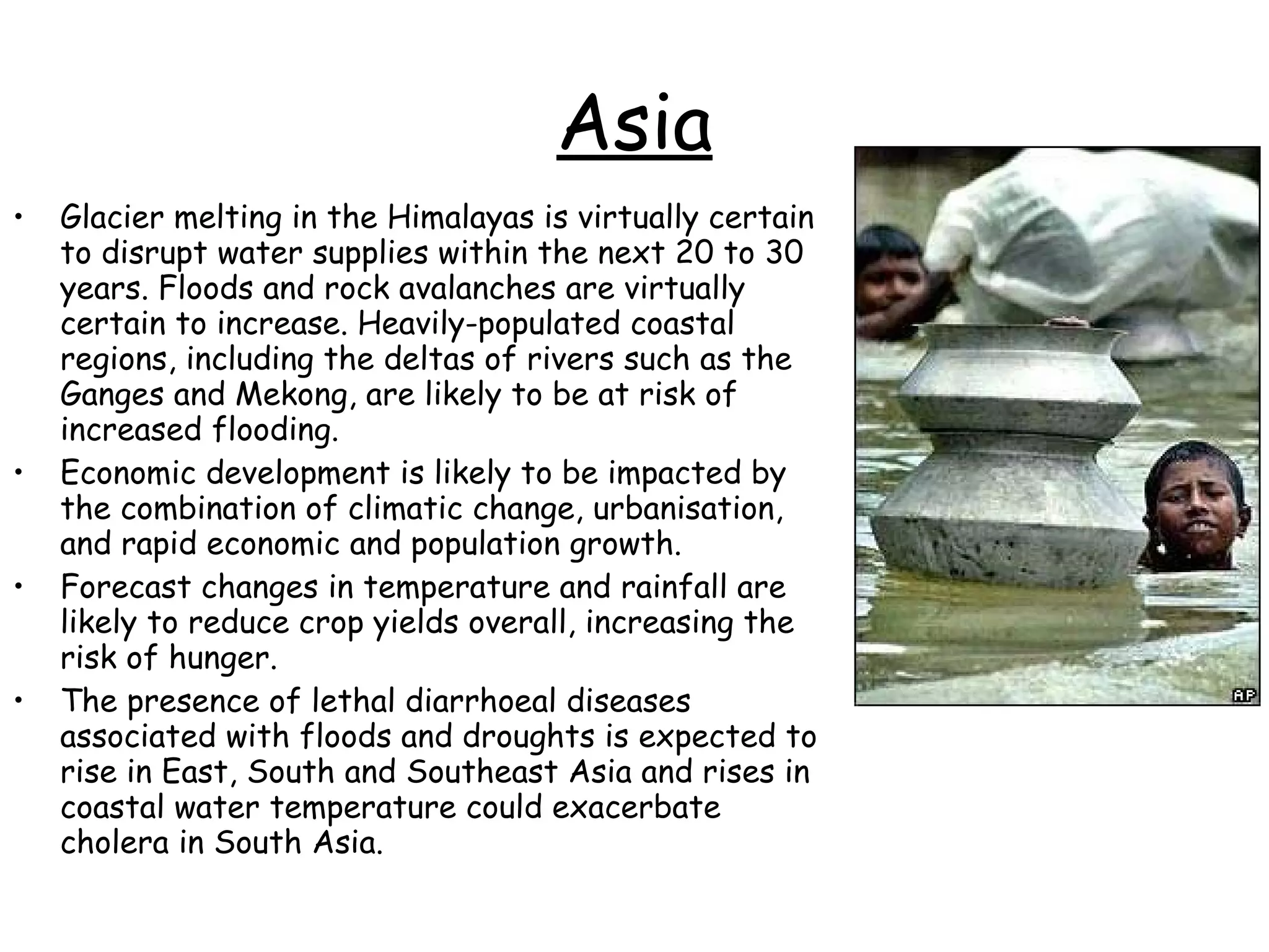 Asia Glacier melting in the Himalayas is virtually certain to disrupt water supplies within the next 20 to 30 years. Floods and rock avalanches are virtually certain to increase. Heavily-populated coastal regions, including the deltas of rivers such as the Ganges and Mekong, are likely to be at risk of increased flooding.  Economic development is likely to be impacted by the combination of climatic change, urbanisation, and rapid economic and population growth.  Forecast changes in temperature and rainfall are likely to reduce crop yields overall, increasing the risk of hunger.  The presence of lethal diarrhoeal diseases associated with floods and droughts is expected to rise in East, South and Southeast Asia and rises in coastal water temperature could exacerbate cholera in South Asia.  