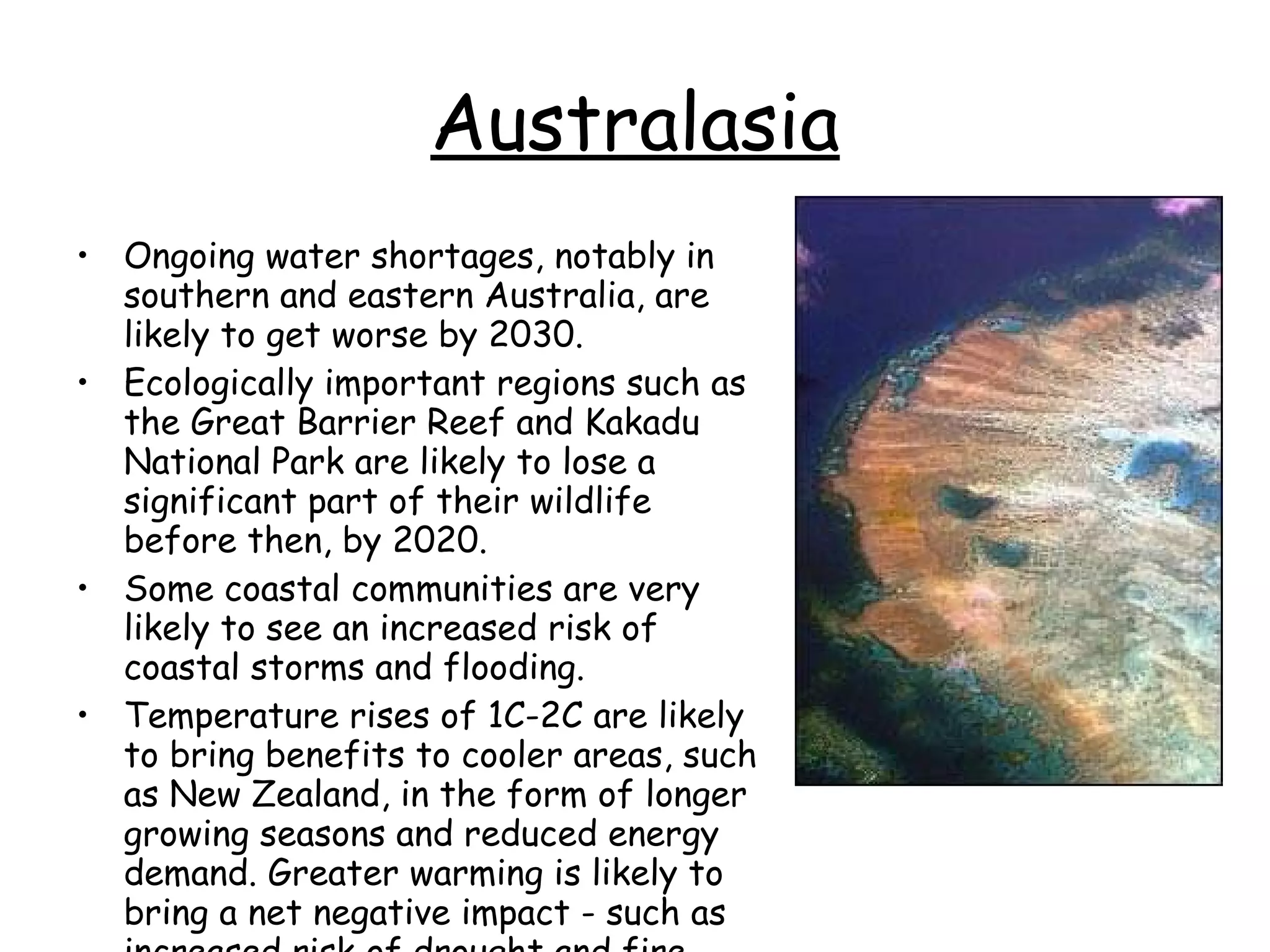 Australasia Ongoing water shortages, notably in southern and eastern Australia, are likely to get worse by 2030.  Ecologically important regions such as the Great Barrier Reef and Kakadu National Park are likely to lose a significant part of their wildlife before then, by 2020.  Some coastal communities are very likely to see an increased risk of coastal storms and flooding.  Temperature rises of 1C-2C are likely to bring benefits to cooler areas, such as New Zealand, in the form of longer growing seasons and reduced energy demand. Greater warming is likely to bring a net negative impact - such as increased risk of drought and fire. 