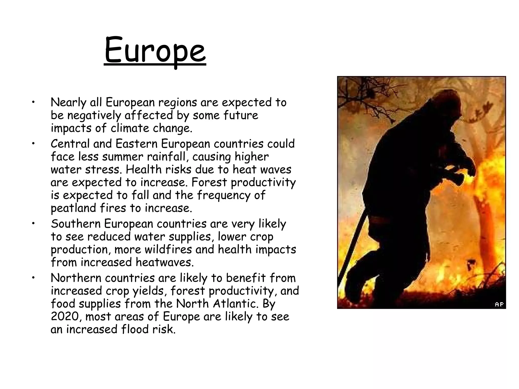 Europe Nearly all European regions are expected to be negatively affected by some future impacts of climate change.  Central and Eastern European countries could face less summer rainfall, causing higher water stress. Health risks due to heat waves are expected to increase. Forest productivity is expected to fall and the frequency of peatland fires to increase.  Southern European countries are very likely to see reduced water supplies, lower crop production, more wildfires and health impacts from increased heatwaves.  Northern countries are likely to benefit from increased crop yields, forest productivity, and food supplies from the North Atlantic. By 2020, most areas of Europe are likely to see an increased flood risk.  