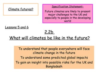 2.2b  What will climates be like in the future? To understand that people everywhere will face climate change in the future To understand some predicted global impacts To gain an insight into possible risks for the UK and Bangladesh Climate futures? Specification Statement- Future climates are likely to present major challenges to the UK and especially to people in the developing world Lessons 5 and 6 