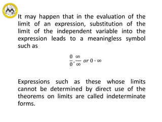 It may happen that in the evaluation of the
limit of an expression, substitution of the
limit of the independent variable into the
expression leads to a meaningless symbol
such as
Expressions such as these whose limits
cannot be determined by direct use of the
theorems on limits are called indeterminate
forms.
0
0
,
∞
∞
𝑜𝑟 0 ∙ ∞
 