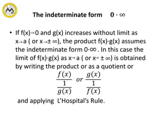 The indeterminate form 𝟎 ∙ ∞
• If f(x) 0 and g(x) increases without limit as
x a ( or x ± ), the product f(x)·g(x) assumes
the indeterminate form 0· . In this case the
limit of f(x)·g(x) as x a ( or x ± ) is obtained
by writing the product or as a quotient or
𝑓(𝑥)
1
𝑔(𝑥)
𝑜𝑟
𝑔(𝑥)
1
𝑓(𝑥)
and applying L’Hospital’s Rule.
 