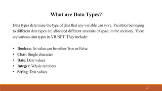 14
Data types determine the type of data that any variable can store. Variables belonging
to different data types are allocated different amounts of space in the memory. There
are various data types in VB.NET. They include:
• Boolean: Its value can be either True or False.
• Char: Single character
• Date: Date values
• Integer: Whole numbers
• String: Text values
What are Data Types?
 