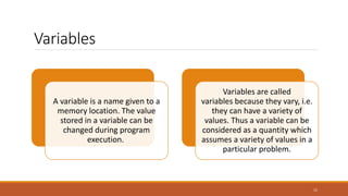 Variables
15
A variable is a name given to a
memory location. The value
stored in a variable can be
changed during program
execution.
Variables are called
variables because they vary, i.e.
they can have a variety of
values. Thus a variable can be
considered as a quantity which
assumes a variety of values in a
particular problem.
 