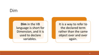 16
Dim in the VB
language is short for
Dimension, and it is
used to declare
variables.
It is a way to refer to
the declared term
rather than the same
object over and over
again.
Dim
 