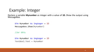 Example: Integer
Declare a variable Mynumber as integer with a value of 10. Show the output using
MessageBox.
Dim Mynumber As Ingteger = 10
MessageBox.Show(Mynumber)
//or this
Dim Mynumber As Ingteger = 10
TextBox1.Text = Mynumber
18
 