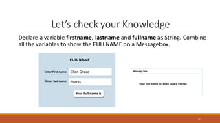Let’s check your Knowledge
Declare a variable firstname, lastname and fullname as String. Combine
all the variables to show the FULLNAME on a Messagebox.
21
Your Full name is
FULL NAME
Enter First name: Ellen Grace
Porras
Enter last name:
Message Box
Your full name is: Ellen Grace Porras
 