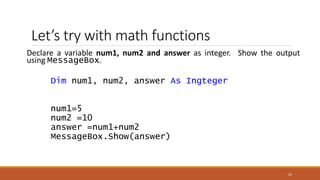 Let’s try with math functions
Declare a variable num1, num2 and answer as integer. Show the output
using MessageBox.
Dim num1, num2, answer As Ingteger
num1=5
num2 =10
answer =num1+num2
MessageBox.Show(answer)
24
 