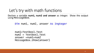 Let’s try with math functions
Declare a variable num1, num2 and answer as integer. Show the output
using MessageBox.
Dim num1, num2, answer As Ingteger
num1=Textbox1.Text
num2 = Textbox1.Text
answer =num1+num2
MessageBox.Show(answer)
25
 
