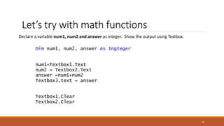 Let’s try with math functions
Declare a variable num1, num2 and answer as integer. Show the output using Textbox.
Dim num1, num2, answer As Ingteger
num1=Textbox1.Text
num2 = Textbox2.Text
answer =num1+num2
Textbox3.text = answer
Textbox1.Clear
Textbox2.Clear
26
 