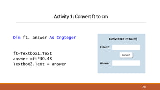 Activity 1: Convert ft to cm
Dim ft, answer As Ingteger
ft=Textbox1.Text
answer =ft*30.48
Textbox2.Text = answer
28
Convert
CONVERTER (ft to cm)
Enter ft:
Answer:
 