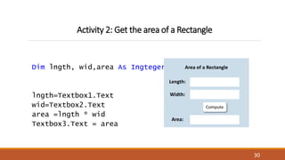 Activity 2: Get the area of a Rectangle
Dim lngth, wid,area As Ingteger
lngth=Textbox1.Text
wid=Textbox2.Text
area =lngth * wid
Textbox3.Text = area
30
Compute
Area of a Rectangle
Length:
Width:
Area:
 