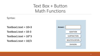 Text Box + Button
Math Functions
Syntax:
Textbox1.text = 10+3
Textbox1.text = 10-3
Textbox1.text = 10*3
Textbox1.text = 10/3
8
ADDITION
Answer:
SUBTRACTION
MULTIPLICATION
DIVISION
 