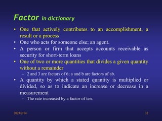 2023/2/14 32
Factor in dictionary
• One that actively contributes to an accomplishment, a
result or a process
• One who acts for someone else; an agent.
• A person or firm that accepts accounts receivable as
security for short-term loans
• One of two or more quantities that divides a given quantity
without a remainder
– 2 and 3 are factors of 6; a and b are factors of ab.
• A quantity by which a stated quantity is multiplied or
divided, so as to indicate an increase or decrease in a
measurement
– The rate increased by a factor of ten.
 