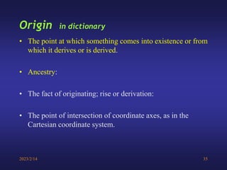 2023/2/14 35
Origin in dictionary
• The point at which something comes into existence or from
which it derives or is derived.
• Ancestry:
• The fact of originating; rise or derivation:
• The point of intersection of coordinate axes, as in the
Cartesian coordinate system.
 
