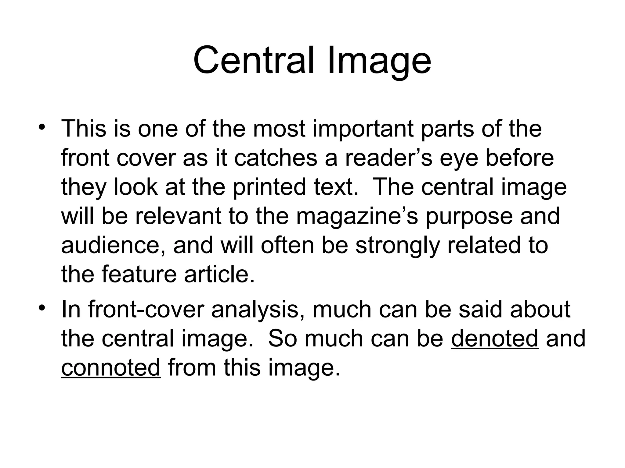 Central Image
• This is one of the most important parts of the
front cover as it catches a reader’s eye before
they look at the printed text. The central image
will be relevant to the magazine’s purpose and
audience, and will often be strongly related to
the feature article.
• In front-cover analysis, much can be said about
the central image. So much can be denoted and
connoted from this image.
 
