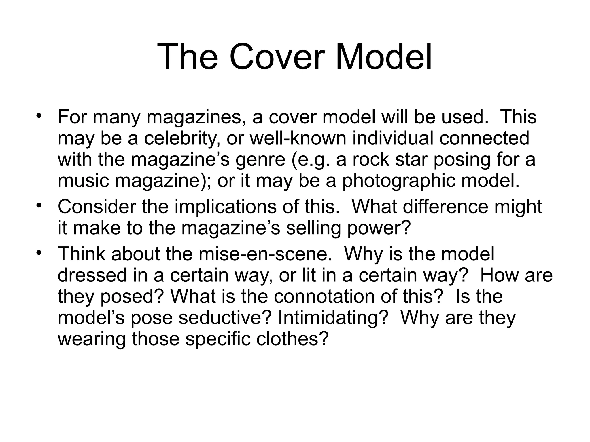 The Cover Model
• For many magazines, a cover model will be used. This
may be a celebrity, or well-known individual connected
with the magazine’s genre (e.g. a rock star posing for a
music magazine); or it may be a photographic model.
• Consider the implications of this. What difference might
it make to the magazine’s selling power?
• Think about the mise-en-scene. Why is the model
dressed in a certain way, or lit in a certain way? How are
they posed? What is the connotation of this? Is the
model’s pose seductive? Intimidating? Why are they
wearing those specific clothes?
 