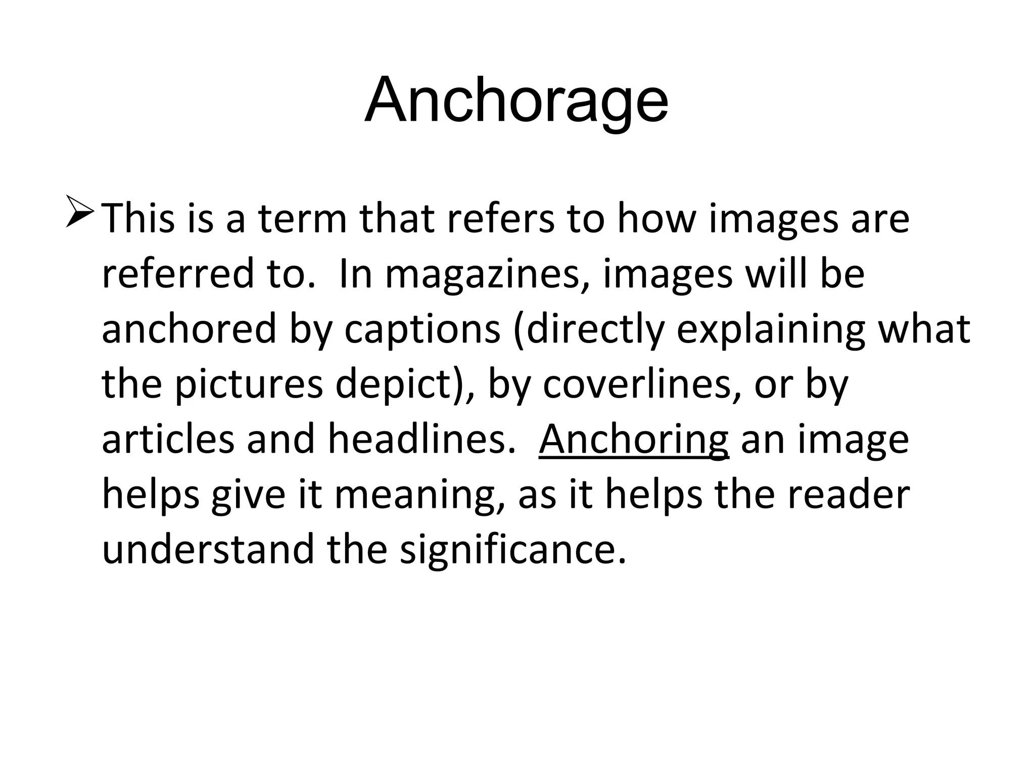 Anchorage
This is a term that refers to how images are
referred to. In magazines, images will be
anchored by captions (directly explaining what
the pictures depict), by coverlines, or by
articles and headlines. Anchoring an image
helps give it meaning, as it helps the reader
understand the significance.
 