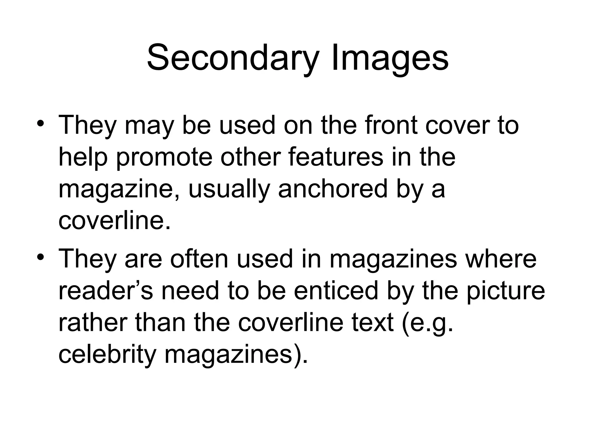 Secondary Images
• They may be used on the front cover to
help promote other features in the
magazine, usually anchored by a
coverline.
• They are often used in magazines where
reader’s need to be enticed by the picture
rather than the coverline text (e.g.
celebrity magazines).
 
