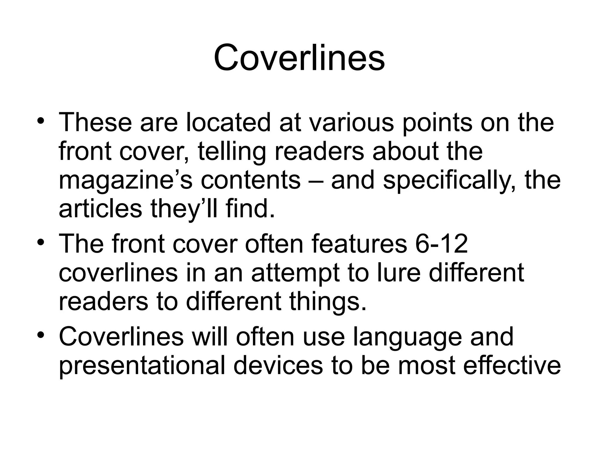 Coverlines
• These are located at various points on the
front cover, telling readers about the
magazine’s contents – and specifically, the
articles they’ll find.
• The front cover often features 6-12
coverlines in an attempt to lure different
readers to different things.
• Coverlines will often use language and
presentational devices to be most effective
 