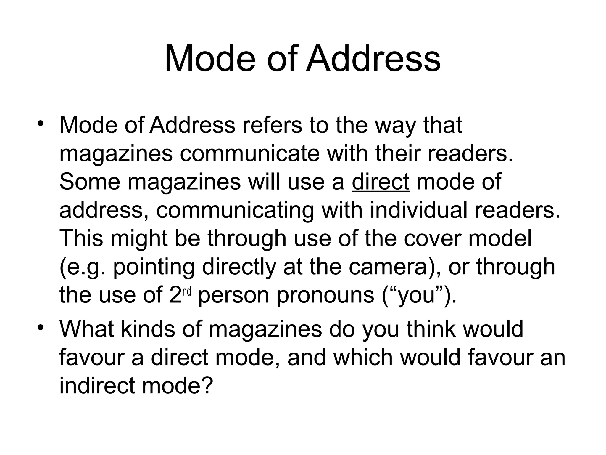 Mode of Address
• Mode of Address refers to the way that
magazines communicate with their readers.
Some magazines will use a direct mode of
address, communicating with individual readers.
This might be through use of the cover model
(e.g. pointing directly at the camera), or through
the use of 2nd
person pronouns (“you”).
• What kinds of magazines do you think would
favour a direct mode, and which would favour an
indirect mode?
 