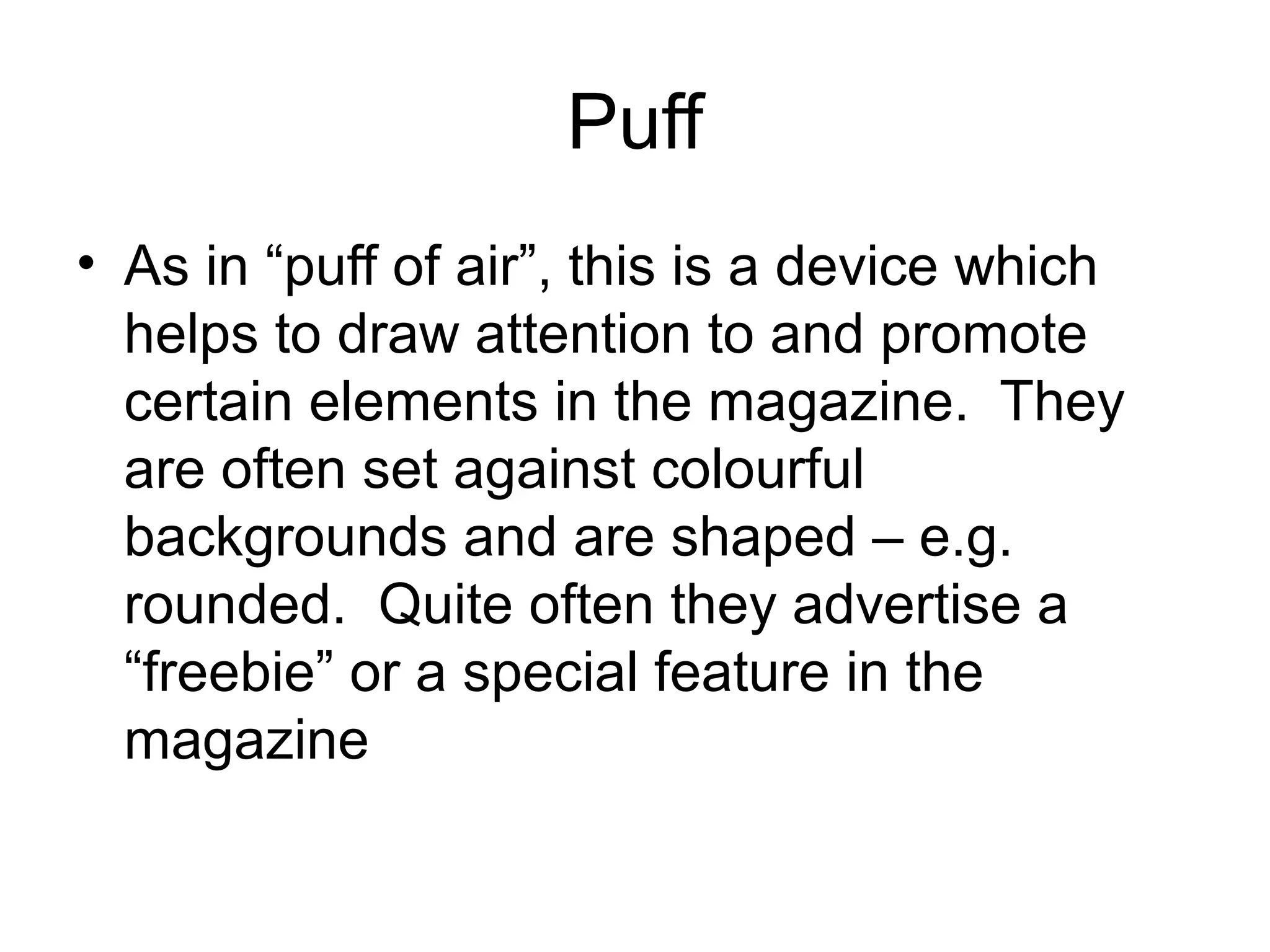 Puff
• As in “puff of air”, this is a device which
helps to draw attention to and promote
certain elements in the magazine. They
are often set against colourful
backgrounds and are shaped – e.g.
rounded. Quite often they advertise a
“freebie” or a special feature in the
magazine
 