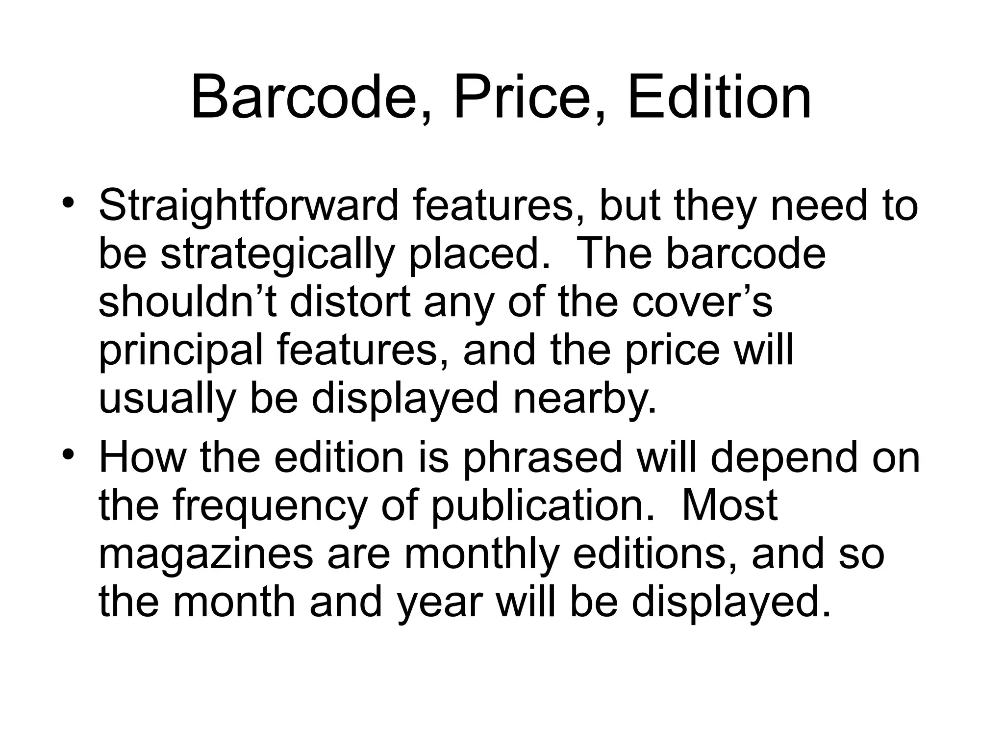 Barcode, Price, Edition
• Straightforward features, but they need to
be strategically placed. The barcode
shouldn’t distort any of the cover’s
principal features, and the price will
usually be displayed nearby.
• How the edition is phrased will depend on
the frequency of publication. Most
magazines are monthly editions, and so
the month and year will be displayed.
 