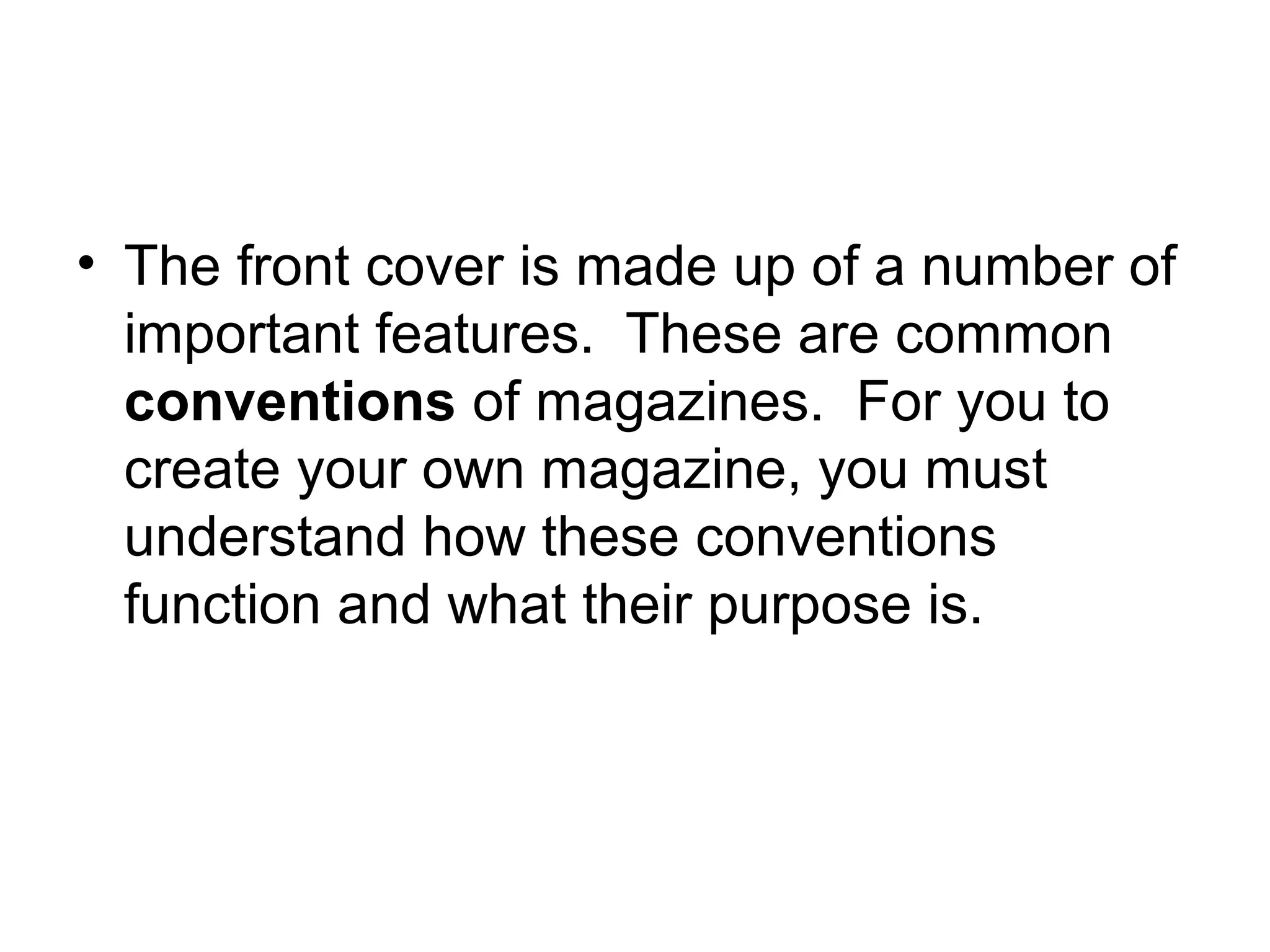 • The front cover is made up of a number of
important features. These are common
conventions of magazines. For you to
create your own magazine, you must
understand how these conventions
function and what their purpose is.
 