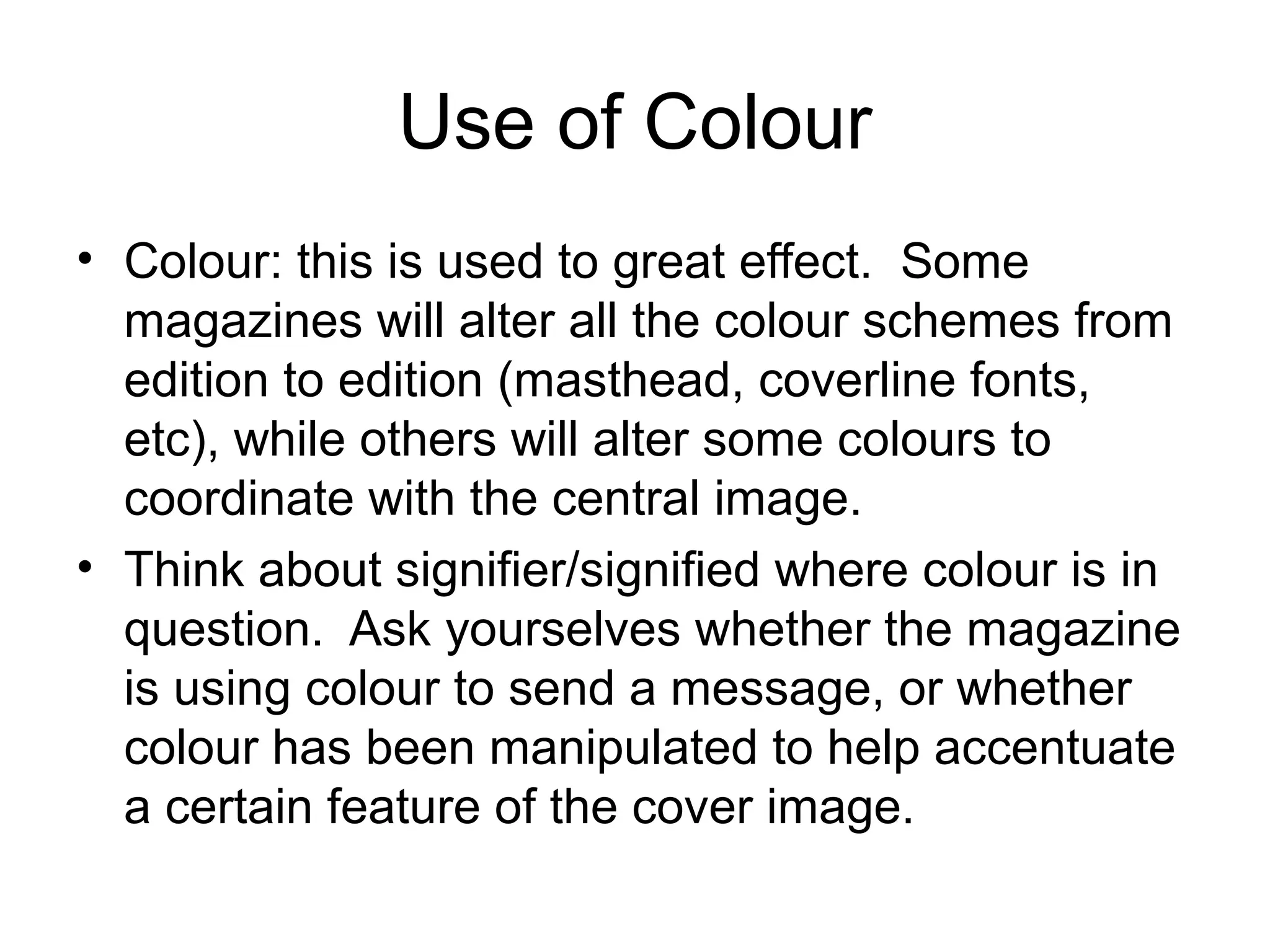 Use of Colour
• Colour: this is used to great effect. Some
magazines will alter all the colour schemes from
edition to edition (masthead, coverline fonts,
etc), while others will alter some colours to
coordinate with the central image.
• Think about signifier/signified where colour is in
question. Ask yourselves whether the magazine
is using colour to send a message, or whether
colour has been manipulated to help accentuate
a certain feature of the cover image.
 