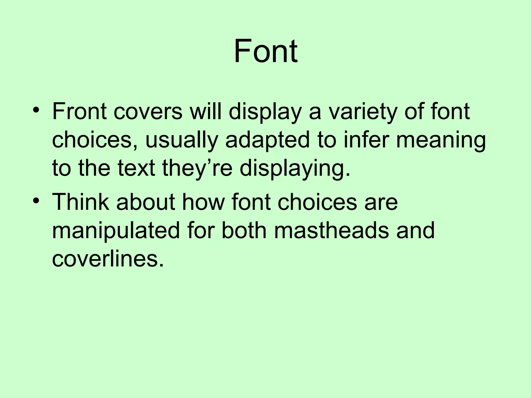 Font
• Front covers will display a variety of font
choices, usually adapted to infer meaning
to the text they’re displaying.
• Think about how font choices are
manipulated for both mastheads and
coverlines.
 