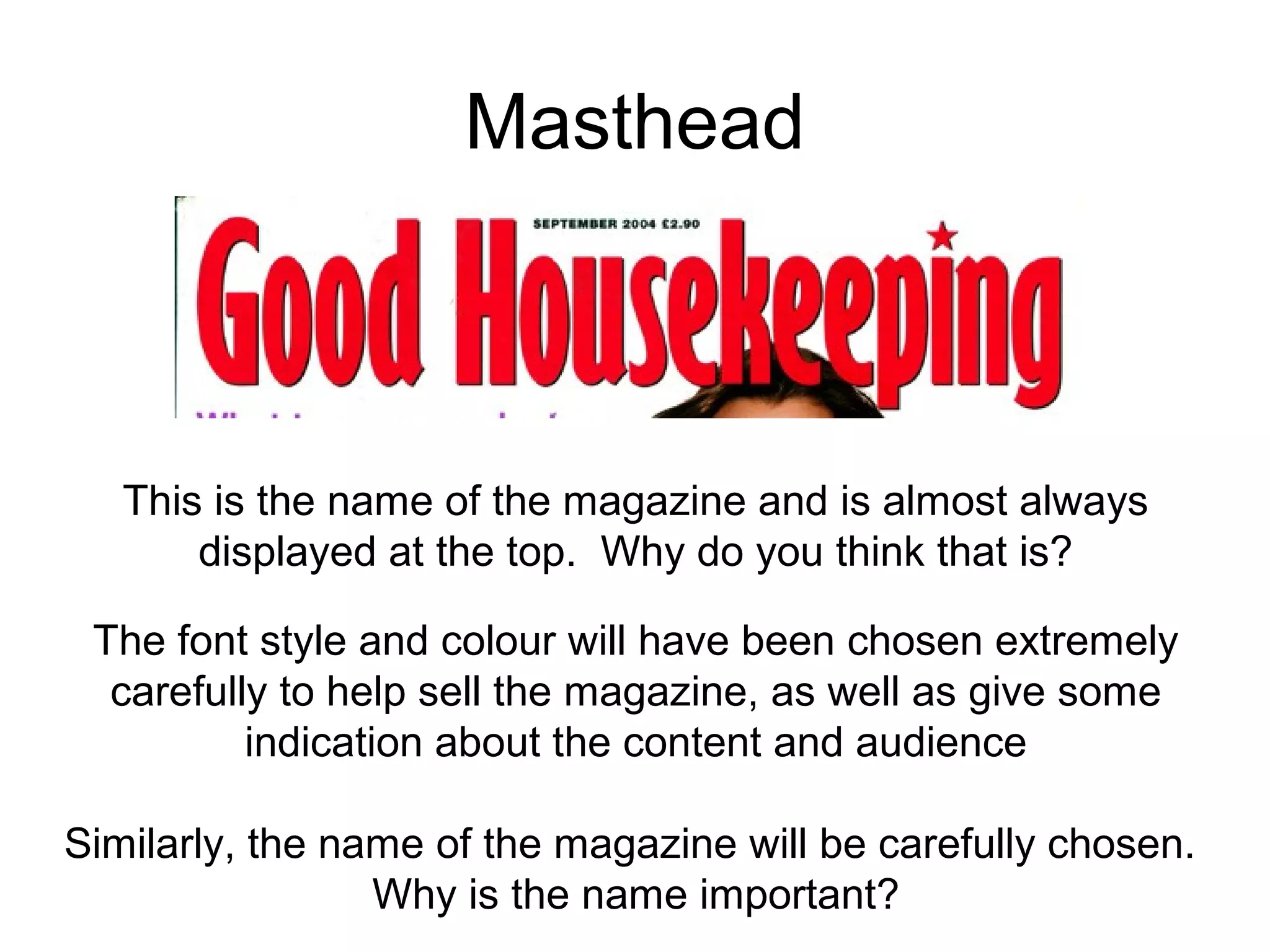 Masthead
This is the name of the magazine and is almost always
displayed at the top. Why do you think that is?
The font style and colour will have been chosen extremely
carefully to help sell the magazine, as well as give some
indication about the content and audience
Similarly, the name of the magazine will be carefully chosen.
Why is the name important?
 