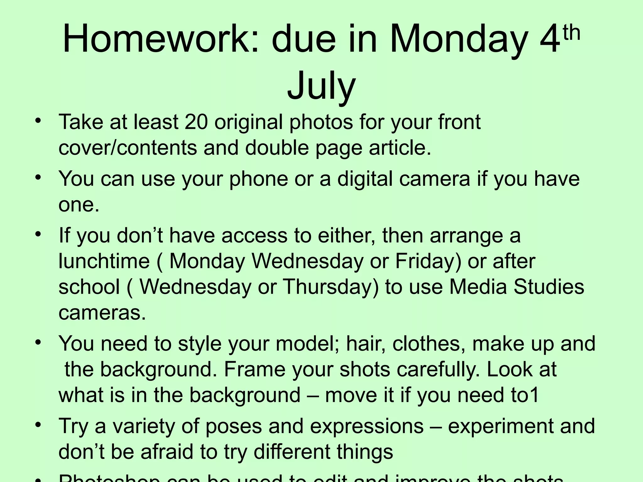 Homework: due in Monday 4th
July
• Take at least 20 original photos for your front
cover/contents and double page article.
• You can use your phone or a digital camera if you have
one.
• If you don’t have access to either, then arrange a
lunchtime ( Monday Wednesday or Friday) or after
school ( Wednesday or Thursday) to use Media Studies
cameras.
• You need to style your model; hair, clothes, make up and
the background. Frame your shots carefully. Look at
what is in the background – move it if you need to1
• Try a variety of poses and expressions – experiment and
don’t be afraid to try different things
 