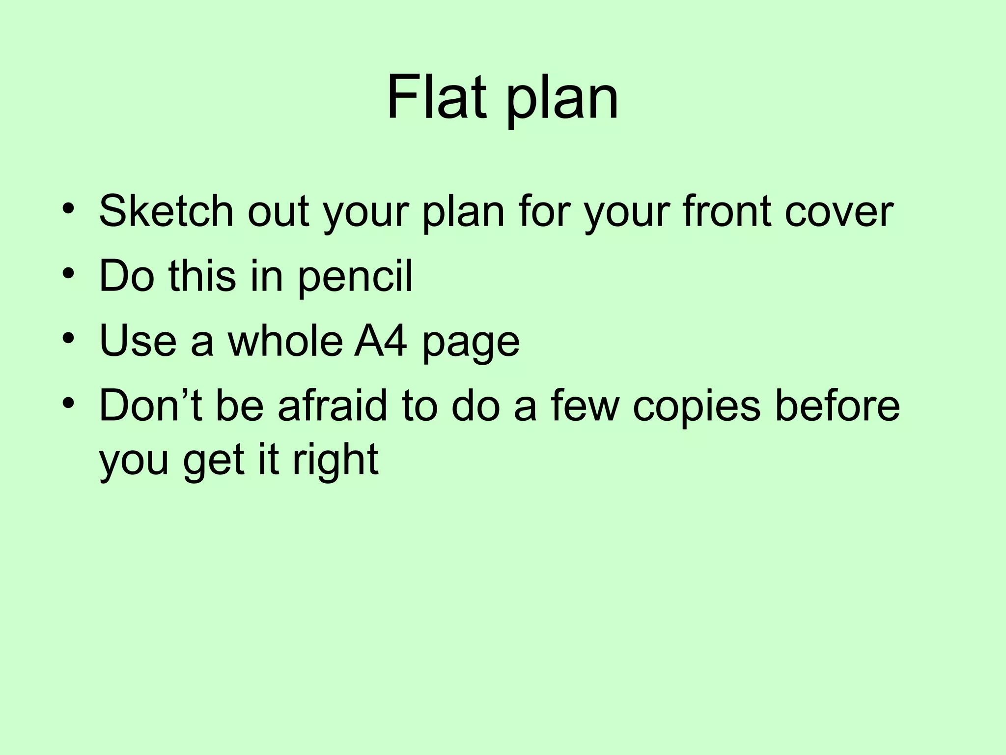 Flat plan
• Sketch out your plan for your front cover
• Do this in pencil
• Use a whole A4 page
• Don’t be afraid to do a few copies before
you get it right
 