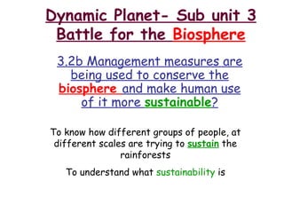 Dynamic Planet- Sub unit 3 Battle for the  Biosphere 3.2b Management measures are being used to conserve the  biosphere  and make human use of it more  sustainable ? To know how different groups of people, at different scales are trying to  sustain  the rainforests To understand what  sustainability  is 