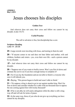 LESSON 5
May 3, 2015
Jesus chooses his disciples
Golden Text
And whoever does not carry their cross and follow me cannot be my
disciple. (Luke 14:27)
Useful Practice
The call to salvation is free, but discipleship has a cost.
Scripture Reading
Luke 14 : 25-35
25 - Large crowds were traveling with Jesus, and turning to them he said:
26 - “If anyone comes to me and does not hate father and mother, wife and
children, brothers and sisters—yes, even their own life—such a person cannot
be my disciple.
27 - And whoever does not carry their cross and follow me cannot be my
disciple.
28 - “Suppose one of you wants to build a tower. Won’t you first sit down and
estimate the cost to see if you have enough money to complete it?
29 - For if you lay the foundation and are not able to finish it, everyone who
sees it will ridicule you,
30 - Saying, ‘This person began to build and wasn’t able to finish.’
31 - “Or suppose a king is about to go to war against another king. Won’t he
first sit down and consider whether he is able with ten thousand men to oppose
the one coming against him with twenty thousand?
32 - If he is not able, he will send a delegation while the other is still a long
way off and will ask for terms of peace.
33 - In the same way, those of you who do not give up everything you have
cannot be my disciples.
 