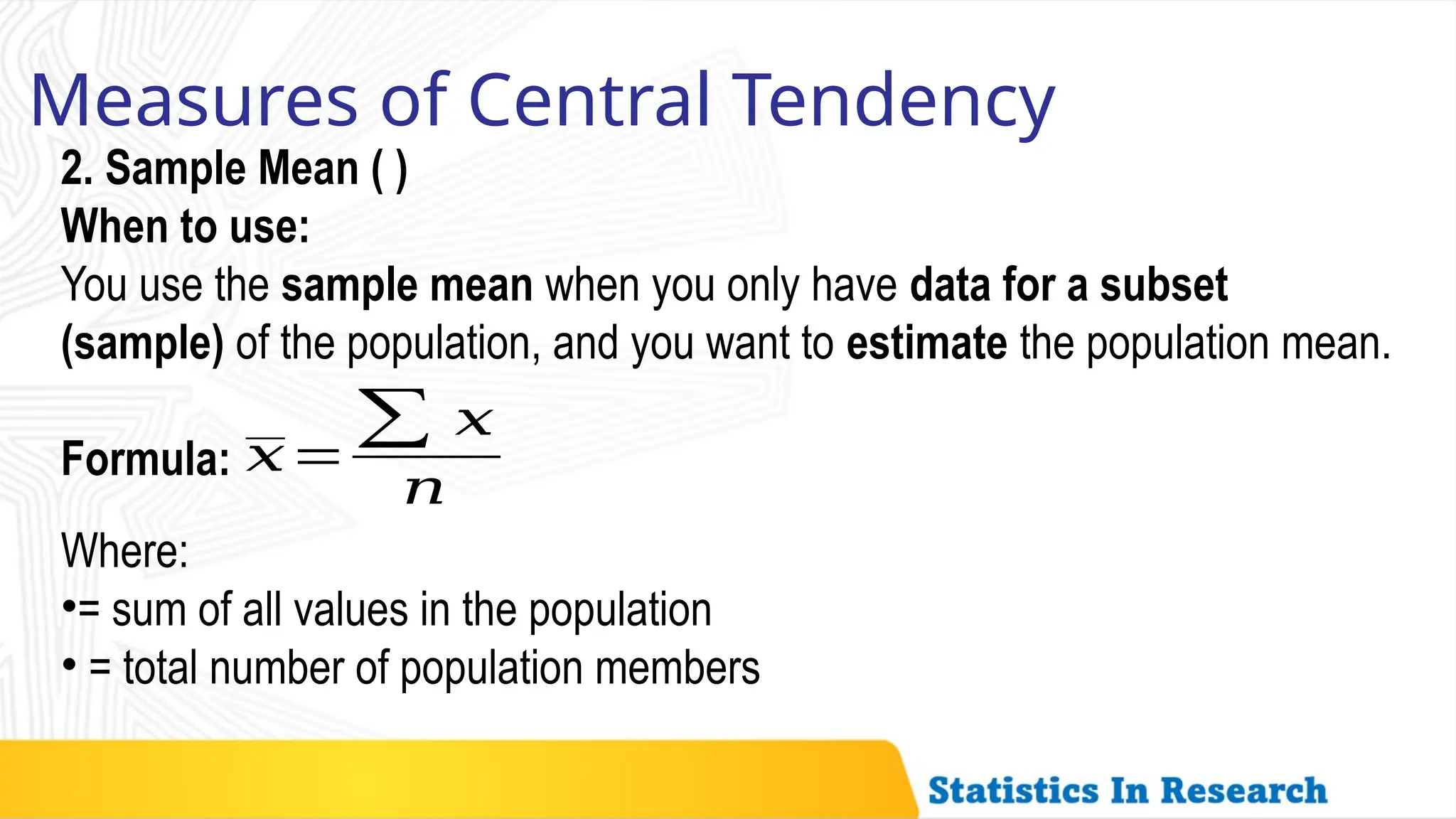 Measures of Central Tendency
2. Sample Mean ( )
When to use:
You use the sample mean when you only have data for a subset
(sample) of the population, and you want to estimate the population mean.
Formula: 𝑥=
∑ 𝑥
𝑛
Where:
•= sum of all values in the population
• = total number of population members
 
